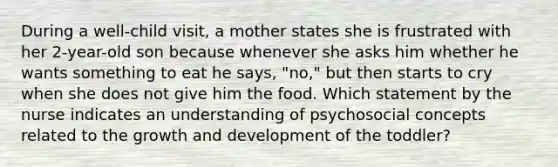 During a well-child visit, a mother states she is frustrated with her 2-year-old son because whenever she asks him whether he wants something to eat he says, "no," but then starts to cry when she does not give him the food. Which statement by the nurse indicates an understanding of psychosocial concepts related to the growth and development of the toddler?