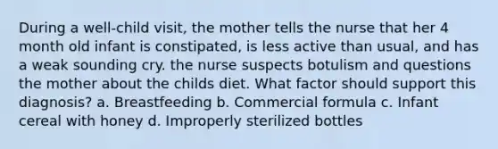 During a well-child visit, the mother tells the nurse that her 4 month old infant is constipated, is less active than usual, and has a weak sounding cry. the nurse suspects botulism and questions the mother about the childs diet. What factor should support this diagnosis? a. Breastfeeding b. Commercial formula c. Infant cereal with honey d. Improperly sterilized bottles