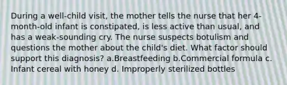 During a well-child visit, the mother tells the nurse that her 4-month-old infant is constipated, is less active than usual, and has a weak-sounding cry. The nurse suspects botulism and questions the mother about the child's diet. What factor should support this diagnosis? a.Breastfeeding b.Commercial formula c. Infant cereal with honey d. Improperly sterilized bottles