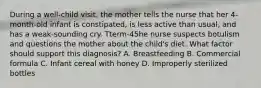 During a well-child visit, the mother tells the nurse that her 4-month-old infant is constipated, is less active than usual, and has a weak-sounding cry. Tterm-45he nurse suspects botulism and questions the mother about the child's diet. What factor should support this diagnosis? A. Breastfeeding B. Commercial formula C. Infant cereal with honey D. Improperly sterilized bottles