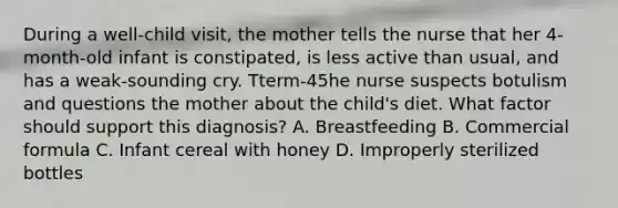 During a well-child visit, the mother tells the nurse that her 4-month-old infant is constipated, is less active than usual, and has a weak-sounding cry. Tterm-45he nurse suspects botulism and questions the mother about the child's diet. What factor should support this diagnosis? A. Breastfeeding B. Commercial formula C. Infant cereal with honey D. Improperly sterilized bottles