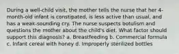 During a well-child visit, the mother tells the nurse that her 4-month-old infant is constipated, is less active than usual, and has a weak-sounding cry. The nurse suspects botulism and questions the mother about the child's diet. What factor should support this diagnosis? a. Breastfeeding b. Commercial formula c. Infant cereal with honey d. Improperly sterilized bottles