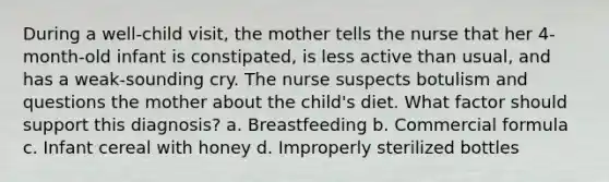 During a well-child visit, the mother tells the nurse that her 4-month-old infant is constipated, is less active than usual, and has a weak-sounding cry. The nurse suspects botulism and questions the mother about the child's diet. What factor should support this diagnosis? a. Breastfeeding b. Commercial formula c. Infant cereal with honey d. Improperly sterilized bottles