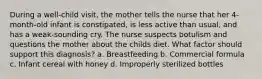 During a well-child visit, the mother tells the nurse that her 4-month-old infant is constipated, is less active than usual, and has a weak-sounding cry. The nurse suspects botulism and questions the mother about the childs diet. What factor should support this diagnosis? a. Breastfeeding b. Commercial formula c. Infant cereal with honey d. Improperly sterilized bottles