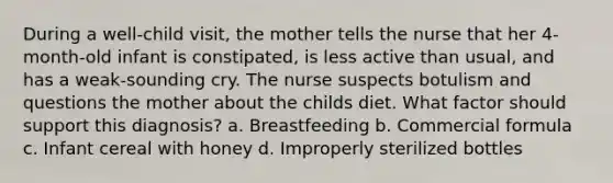 During a well-child visit, the mother tells the nurse that her 4-month-old infant is constipated, is less active than usual, and has a weak-sounding cry. The nurse suspects botulism and questions the mother about the childs diet. What factor should support this diagnosis? a. Breastfeeding b. Commercial formula c. Infant cereal with honey d. Improperly sterilized bottles