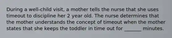 During a well-child visit, a mother tells the nurse that she uses timeout to discipline her 2 year old. The nurse determines that the mother understands the concept of timeout when the mother states that she keeps the toddler in time out for _______ minutes.