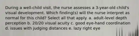 During a well-child visit, the nurse assesses a 3-year-old child's visual development. Which finding(s) will the nurse interpret as normal for this child? Select all that apply. a. adult-level depth perception b. 20/20 visual acuity c. good eye-hand coordination d. issues with judging distances e. lazy right eye