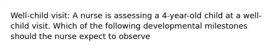 Well-child visit: A nurse is assessing a 4-year-old child at a well-child visit. Which of the following developmental milestones should the nurse expect to observe