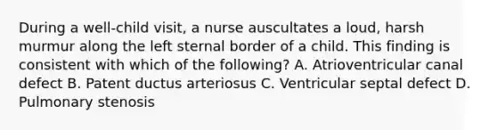 During a well-child visit, a nurse auscultates a loud, harsh murmur along the left sternal border of a child. This finding is consistent with which of the following? A. Atrioventricular canal defect B. Patent ductus arteriosus C. Ventricular septal defect D. Pulmonary stenosis