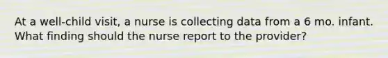 At a well-child visit, a nurse is collecting data from a 6 mo. infant. What finding should the nurse report to the provider?