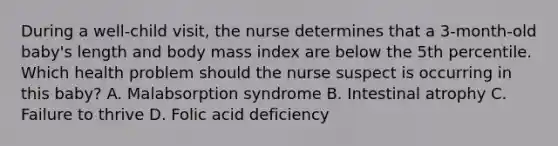 During a​ well-child visit, the nurse determines that a​ 3-month-old baby​'s length and body mass index are below the 5th percentile. Which health problem should the nurse suspect is occurring in this​ baby? A. Malabsorption syndrome B. Intestinal atrophy C. Failure to thrive D. Folic acid deficiency