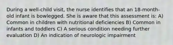 During a well-child visit, the nurse identifies that an 18-month-old infant is bowlegged. She is aware that this assessment is: A) Common in children with nutritional deficiencies B) Common in infants and toddlers C) A serious condition needing further evaluation D) An indication of neurologic impairment