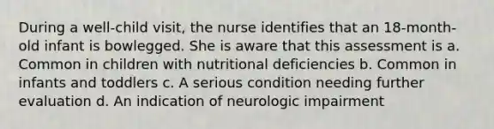 During a well-child visit, the nurse identifies that an 18-month-old infant is bowlegged. She is aware that this assessment is a. Common in children with nutritional deficiencies b. Common in infants and toddlers c. A serious condition needing further evaluation d. An indication of neurologic impairment