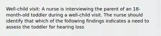 Well-child visit: A nurse is interviewing the parent of an 18-month-old toddler during a well-child visit. The nurse should identify that which of the following findings indicates a need to assess the toddler for hearing loss