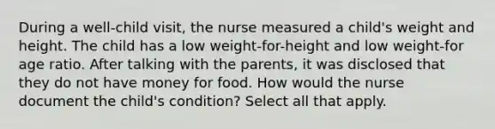 During a well-child visit, the nurse measured a child's weight and height. The child has a low weight-for-height and low weight-for age ratio. After talking with the parents, it was disclosed that they do not have money for food. How would the nurse document the child's condition? Select all that apply.