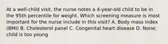 At a well-child visit, the nurse notes a 4-year-old child to be in the 95th percentile for weight. Which screening measure is most important for the nurse include in this visit? A. Body mass index (BMI) B. Cholesterol panel C. Congenital heart disease D. None; child is too young