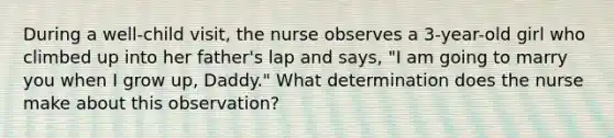 During a well-child visit, the nurse observes a 3-year-old girl who climbed up into her father's lap and says, "I am going to marry you when I grow up, Daddy." What determination does the nurse make about this observation?