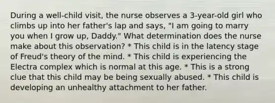 During a well-child visit, the nurse observes a 3-year-old girl who climbs up into her father's lap and says, "I am going to marry you when I grow up, Daddy." What determination does the nurse make about this observation? * This child is in the latency stage of Freud's theory of the mind. * This child is experiencing the Electra complex which is normal at this age. * This is a strong clue that this child may be being sexually abused. * This child is developing an unhealthy attachment to her father.