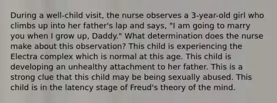 During a well-child visit, the nurse observes a 3-year-old girl who climbs up into her father's lap and says, "I am going to marry you when I grow up, Daddy." What determination does the nurse make about this observation? This child is experiencing the Electra complex which is normal at this age. This child is developing an unhealthy attachment to her father. This is a strong clue that this child may be being sexually abused. This child is in the latency stage of Freud's theory of the mind.