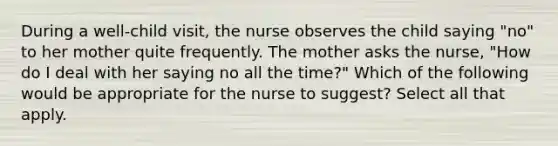 During a well-child visit, the nurse observes the child saying "no" to her mother quite frequently. The mother asks the nurse, "How do I deal with her saying no all the time?" Which of the following would be appropriate for the nurse to suggest? Select all that apply.