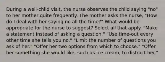 During a well-child visit, the nurse observes the child saying "no" to her mother quite frequently. The mother asks the nurse, "How do I deal with her saying no all the time?" What would be appropriate for the nurse to suggest? Select all that apply. "Make a statement instead of asking a question." "Use time-out every other time she tells you no." "Limit the number of questions you ask of her." "Offer her two options from which to choose." "Offer her something she would like, such as ice cream, to distract her."