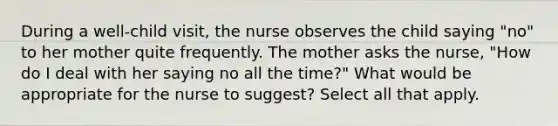 During a well-child visit, the nurse observes the child saying "no" to her mother quite frequently. The mother asks the nurse, "How do I deal with her saying no all the time?" What would be appropriate for the nurse to suggest? Select all that apply.