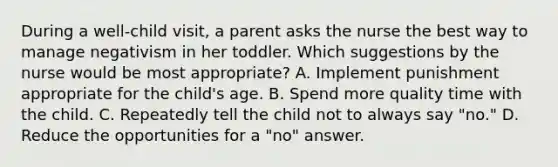 During a well-child visit, a parent asks the nurse the best way to manage negativism in her toddler. Which suggestions by the nurse would be most appropriate? A. Implement punishment appropriate for the child's age. B. Spend more quality time with the child. C. Repeatedly tell the child not to always say "no." D. Reduce the opportunities for a "no" answer.