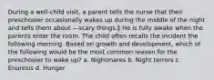 During a well-child visit, a parent tells the nurse that their preschooler occasionally wakes up during the middle of the night and tells them about ―scary things.‖ He is fully awake when the parents enter the room. The child often recalls the incident the following morning. Based on growth and development, which of the following would be the most common reason for the preschooler to wake up? a. Nightmares b. Night terrors c. Enuresis d. Hunger