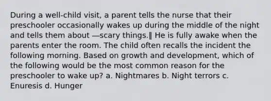 During a well-child visit, a parent tells the nurse that their preschooler occasionally wakes up during the middle of the night and tells them about ―scary things.‖ He is fully awake when the parents enter the room. The child often recalls the incident the following morning. Based on growth and development, which of the following would be the most common reason for the preschooler to wake up? a. Nightmares b. Night terrors c. Enuresis d. Hunger