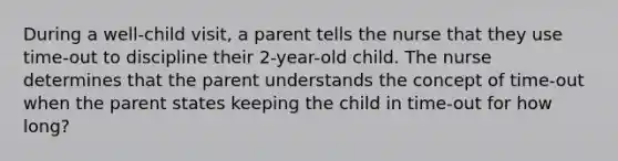 During a well-child visit, a parent tells the nurse that they use time-out to discipline their 2-year-old child. The nurse determines that the parent understands the concept of time-out when the parent states keeping the child in time-out for how long?