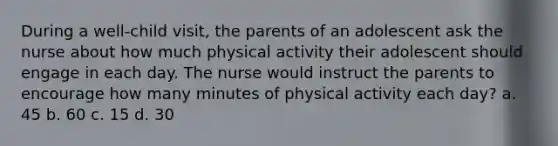 During a well-child visit, the parents of an adolescent ask the nurse about how much physical activity their adolescent should engage in each day. The nurse would instruct the parents to encourage how many minutes of physical activity each day? a. 45 b. 60 c. 15 d. 30