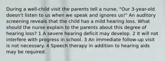 During a well-child visit the parents tell a nurse, "Our 3-year-old doesn't listen to us when we speak and ignores us!" An auditory screening reveals that the child has a mild hearing loss. What should the nurse explain to the parents about this degree of hearing loss? 1 A severe hearing deficit may develop. 2 It will not interfere with progress in school. 3 An immediate follow-up visit is not necessary. 4 Speech therapy in addition to hearing aids may be required.