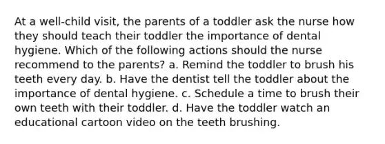 At a well-child visit, the parents of a toddler ask the nurse how they should teach their toddler the importance of dental hygiene. Which of the following actions should the nurse recommend to the parents? a. Remind the toddler to brush his teeth every day. b. Have the dentist tell the toddler about the importance of dental hygiene. c. Schedule a time to brush their own teeth with their toddler. d. Have the toddler watch an educational cartoon video on the teeth brushing.