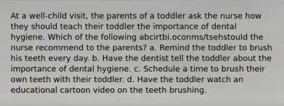 At a well-child visit, the parents of a toddler ask the nurse how they should teach their toddler the importance of dental hygiene. Which of the following abcirtbi.oconms/tsehstould the nurse recommend to the parents? a. Remind the toddler to brush his teeth every day. b. Have the dentist tell the toddler about the importance of dental hygiene. c. Schedule a time to brush their own teeth with their toddler. d. Have the toddler watch an educational cartoon video on the teeth brushing.