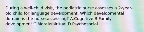 During a well-child visit, the pediatric nurse assesses a 2-year-old child for language development. Which developmental domain is the nurse assessing? A.Cognitive B.Family development C.Moral/spiritual D.Psychosocial