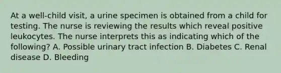 At a well-child visit, a urine specimen is obtained from a child for testing. The nurse is reviewing the results which reveal positive leukocytes. The nurse interprets this as indicating which of the following? A. Possible urinary tract infection B. Diabetes C. Renal disease D. Bleeding