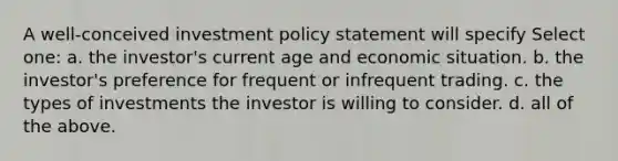 A well-conceived investment policy statement will specify Select one: a. the investor's current age and economic situation. b. the investor's preference for frequent or infrequent trading. c. the types of investments the investor is willing to consider. d. all of the above.