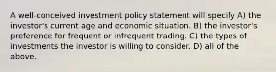 A well-conceived investment policy statement will specify A) the investor's current age and economic situation. B) the investor's preference for frequent or infrequent trading. C) the types of investments the investor is willing to consider. D) all of the above.