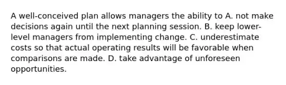 A well-conceived plan allows managers the ability to A. not make decisions again until the next planning session. B. keep lower-level managers from implementing change. C. underestimate costs so that actual operating results will be favorable when comparisons are made. D. take advantage of unforeseen opportunities.