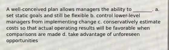 A well-conceived plan allows managers the ability to ________. a. set static goals and still be flexible b. control lower-level managers from implementing change c. conservatively estimate costs so that actual operating results will be favorable when comparisons are made d. take advantage of unforeseen opportunities