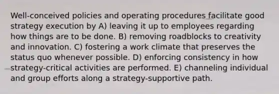 Well-conceived policies and operating procedures facilitate good strategy execution by A) leaving it up to employees regarding how things are to be done. B) removing roadblocks to creativity and innovation. C) fostering a work climate that preserves the status quo whenever possible. D) enforcing consistency in how strategy-critical activities are performed. E) channeling individual and group efforts along a strategy-supportive path.