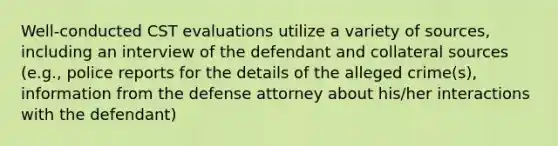 Well-conducted CST evaluations utilize a variety of sources, including an interview of the defendant and collateral sources (e.g., police reports for the details of the alleged crime(s), information from the defense attorney about his/her interactions with the defendant)