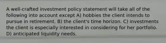 A well-crafted investment policy statement will take all of the following into account except A) hobbies the client intends to pursue in retirement. B) the client's time horizon. C) investments the client is especially interested in considering for her portfolio. D) anticipated liquidity needs.