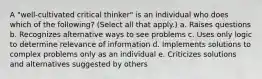 A "well-cultivated critical thinker" is an individual who does which of the following? (Select all that apply.) a. Raises questions b. Recognizes alternative ways to see problems c. Uses only logic to determine relevance of information d. Implements solutions to complex problems only as an individual e. Criticizes solutions and alternatives suggested by others