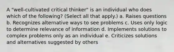 A "well-cultivated critical thinker" is an individual who does which of the following? (Select all that apply.) a. Raises questions b. Recognizes alternative ways to see problems c. Uses only logic to determine relevance of information d. Implements solutions to complex problems only as an individual e. Criticizes solutions and alternatives suggested by others