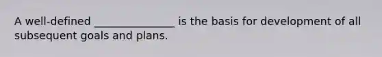 A well-defined _______________ is the basis for development of all subsequent goals and plans.