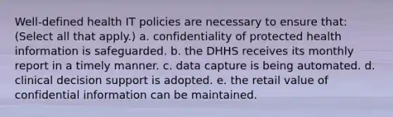 Well-defined health IT policies are necessary to ensure that: (Select all that apply.) a. confidentiality of protected health information is safeguarded. b. the DHHS receives its monthly report in a timely manner. c. data capture is being automated. d. clinical decision support is adopted. e. the retail value of confidential information can be maintained.