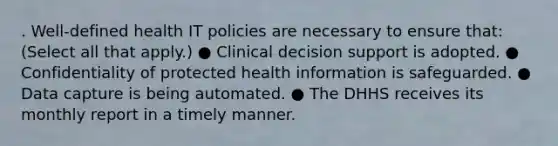 . Well-defined health IT policies are necessary to ensure that: (Select all that apply.) ● Clinical decision support is adopted. ● Confidentiality of protected health information is safeguarded. ● Data capture is being automated. ● The DHHS receives its monthly report in a timely manner.