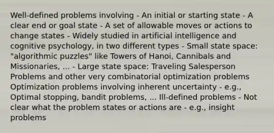 Well‐defined problems involving - An initial or starting state - A clear end or goal state - A set of allowable moves or actions to change states - Widely studied in artificial intelligence and cognitive psychology, in two different types - Small state space: "algorithmic puzzles" like Towers of Hanoi, Cannibals and Missionaries, ... - Large state space: Traveling Salesperson Problems and other very combinatorial optimization problems Optimization problems involving inherent uncertainty - e.g., Optimal stopping, bandit problems, ... Ill‐defined problems - Not clear what the problem states or actions are - e.g., insight problems