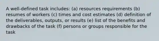 A well-defined task includes: (a) resources requirements (b) resumes of workers (c) times and cost estimates (d) definition of the deliverables, outputs, or results (e) list of the benefits and drawbacks of the task (f) persons or groups responsible for the task